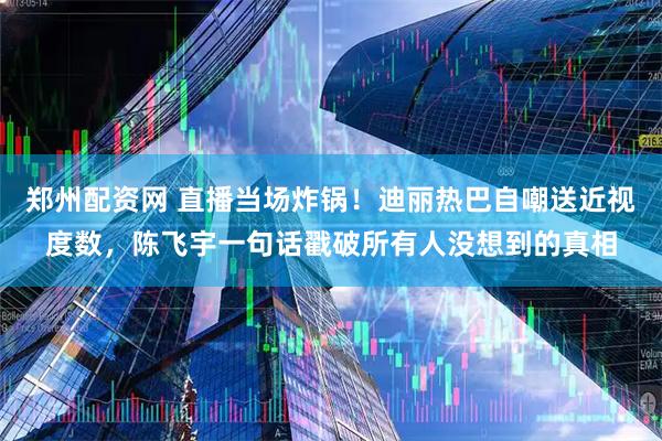 郑州配资网 直播当场炸锅！迪丽热巴自嘲送近视度数，陈飞宇一句话戳破所有人没想到的真相