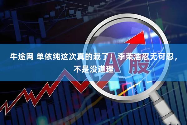 牛途网 单依纯这次真的栽了！李荣浩忍无可忍，不是没道理