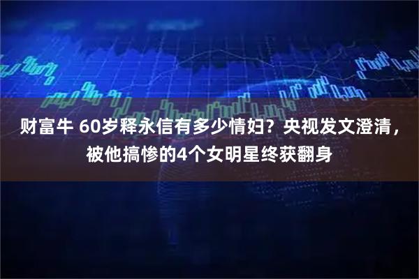 财富牛 60岁释永信有多少情妇？央视发文澄清，被他搞惨的4个女明星终获翻身