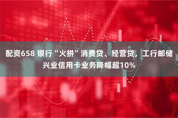 配资658 银行“火拼”消费贷、经营贷，工行邮储兴业信用卡业务降幅超10%