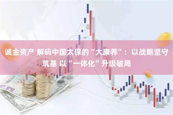 诚金资产 解码中国太保的“大康养”：以战略坚守筑基 以“一体化”升级破局
