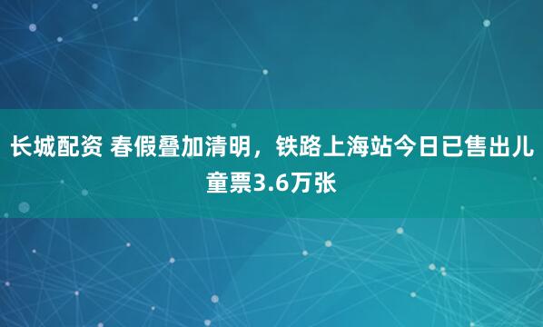 长城配资 春假叠加清明，铁路上海站今日已售出儿童票3.6万张