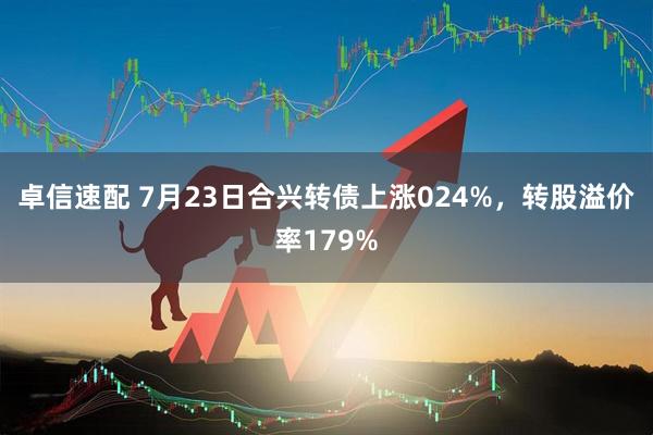 卓信速配 7月23日合兴转债上涨024%，转股溢价率179%