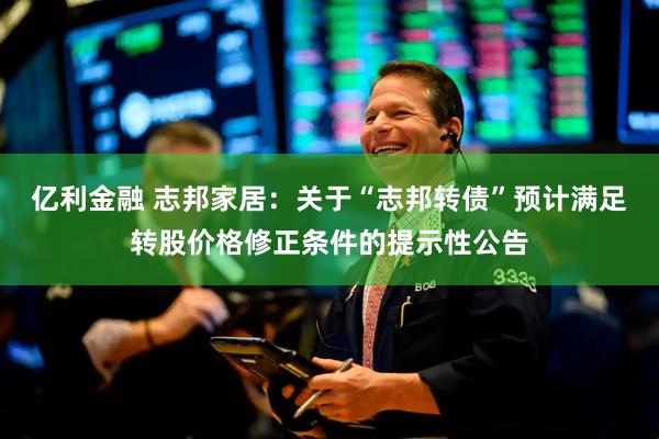 亿利金融 志邦家居：关于“志邦转债”预计满足转股价格修正条件的提示性公告