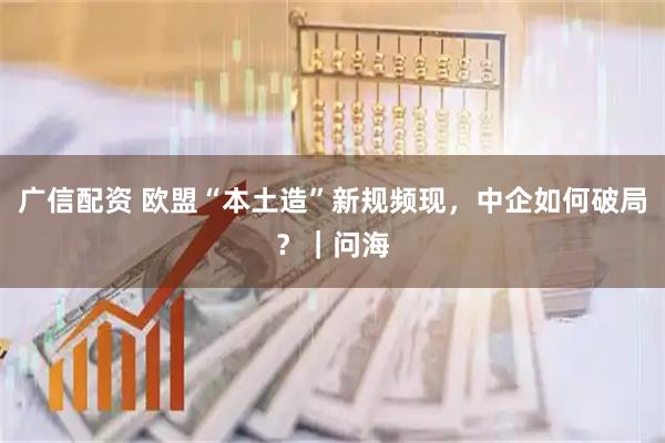 广信配资 欧盟“本土造”新规频现，中企如何破局？｜问海