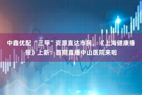 中鑫优配 “三甲”资源直达市民，《上海健康播报》上新：首期直播中山医院来啦