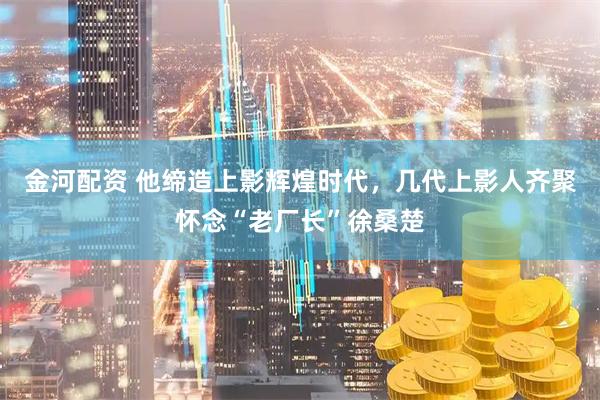 金河配资 他缔造上影辉煌时代，几代上影人齐聚怀念“老厂长”徐桑楚