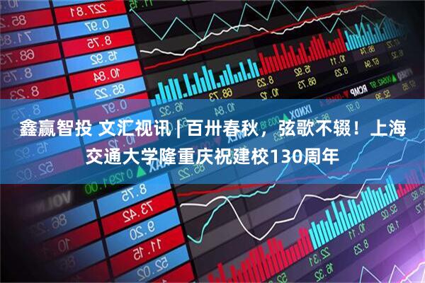鑫赢智投 文汇视讯 | 百卅春秋，弦歌不辍！上海交通大学隆重庆祝建校130周年