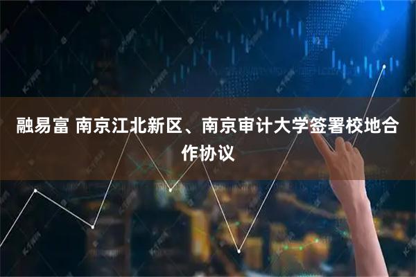 融易富 南京江北新区、南京审计大学签署校地合作协议