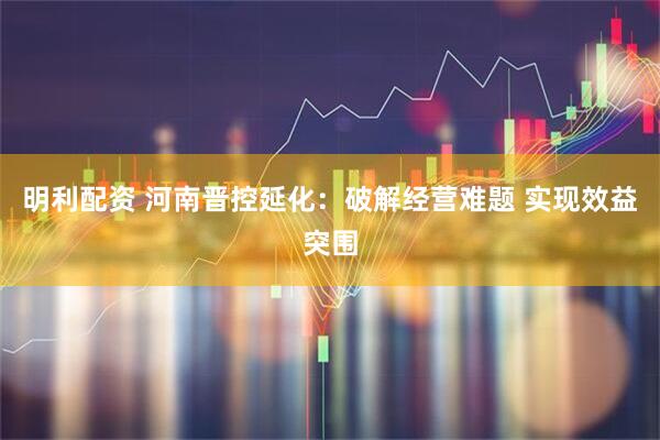 明利配资 河南晋控延化：破解经营难题 实现效益突围