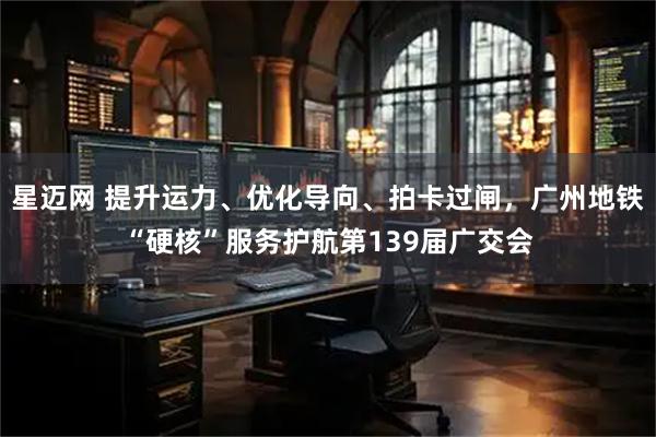 星迈网 提升运力、优化导向、拍卡过闸，广州地铁“硬核”服务护航第139届广交会