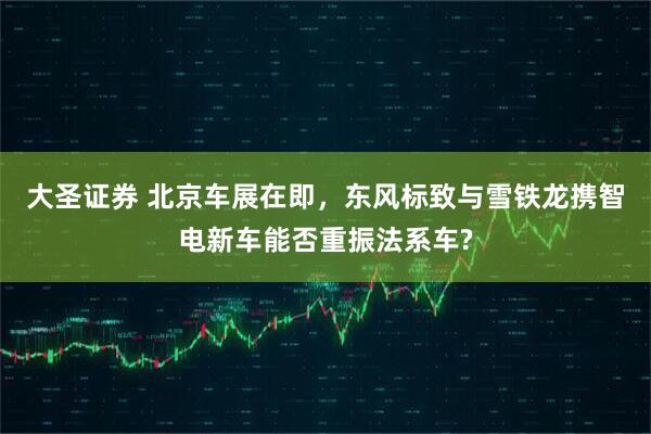 大圣证券 北京车展在即，东风标致与雪铁龙携智电新车能否重振法系车?
