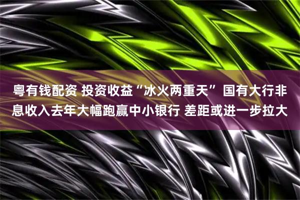 粤有钱配资 投资收益“冰火两重天” 国有大行非息收入去年大幅跑赢中小银行 差距或进一步拉大
