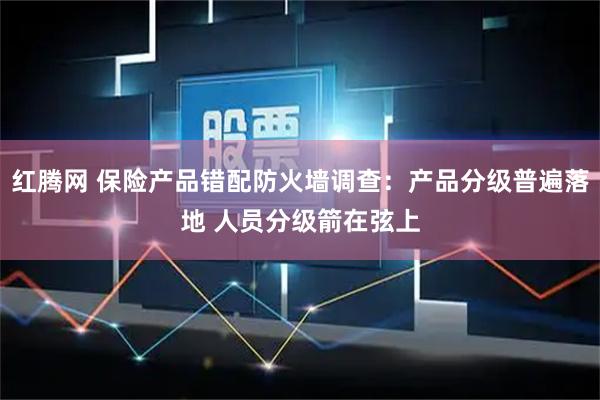 红腾网 保险产品错配防火墙调查：产品分级普遍落地 人员分级箭在弦上